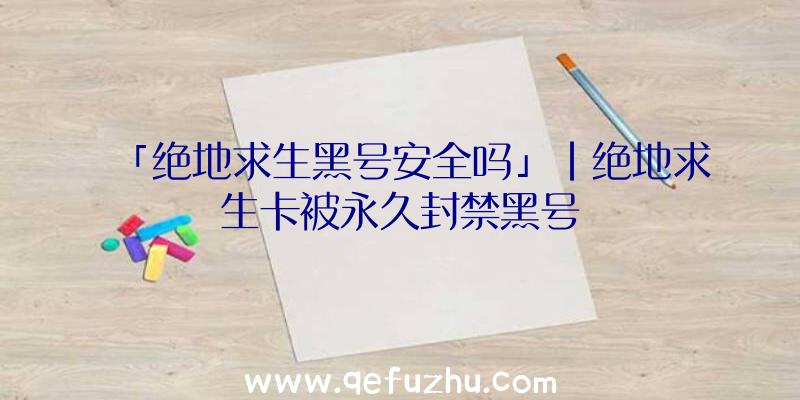 「绝地求生黑号安全吗」|绝地求生卡被永久封禁黑号